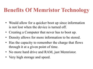 Benefits Of Memristor Technology
• Would allow for a quicker boot up since information
is not lost when the device is turned off.
• Creating a Computer that never has to boot up.
• Density allows for more information to be stored.
• Has the capacity to remember the charge that flows
through it at a given point of time.
• No more hard drive and RAM, just Memristor.
• Very high storage and speed.

 