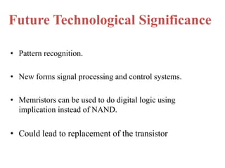 Future Technological Significance
• Pattern recognition.
• New forms signal processing and control systems.
• Memristors can be used to do digital logic using
implication instead of NAND.

• Could lead to replacement of the transistor

 