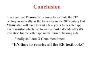 Conclusion
It is sure that Memristor is going to revolute the 21st
century as radically as the transistor in the 20th century But
Memristor will have to wait a few years for a killer app
like transistor which had to wait almost a decade after it’s
invention for the killer app in the form of hearing aids

Finally as Leon O Chua mentioned
“It’s time to rewrite all the EE textbooks”

 