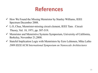 References
 How We Found the Missing Memristor by Stanley Williams, IEEE
Spectrum December 2008.
 L.O, Chua, Memristor-missing circuit clement, IEEE Tans . Circuit
Theory, Vol. 18, 1971, pp. 507-519.
 Memristor and Memristive Systems Symposium, University of California,
Berkeley, November 21,2008.
 Stateful Implication Logic with Memristors by Eero Lehtonen, Mika Laiho
2009 IEEE/ACM International Symposium on Nanoscale Architectures

16

 