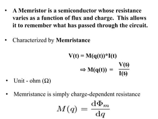 • A Memristor is a semiconductor whose resistance
varies as a function of flux and charge. This allows
it to remember what has passed through the circuit.
• Characterized by Memristance

V(t) = M(q(t))*I(t)
M(q(t)) =
• Unit - ohm (Ω)
• Memristance is simply charge-dependent resistance

 