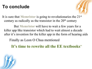 To conclude
It is sure that Memristor is going to revolutionaries the 21st
century as radically as the transistor in the 20th century
But Memristor will have to wait a few years for a
killer app like transistor which had to wait almost a decade
after it’s invention for the killer app in the form of hearing aids
Finally as Leon O Chua mentioned
It’s time to rewrite all the EE textbooks”
 