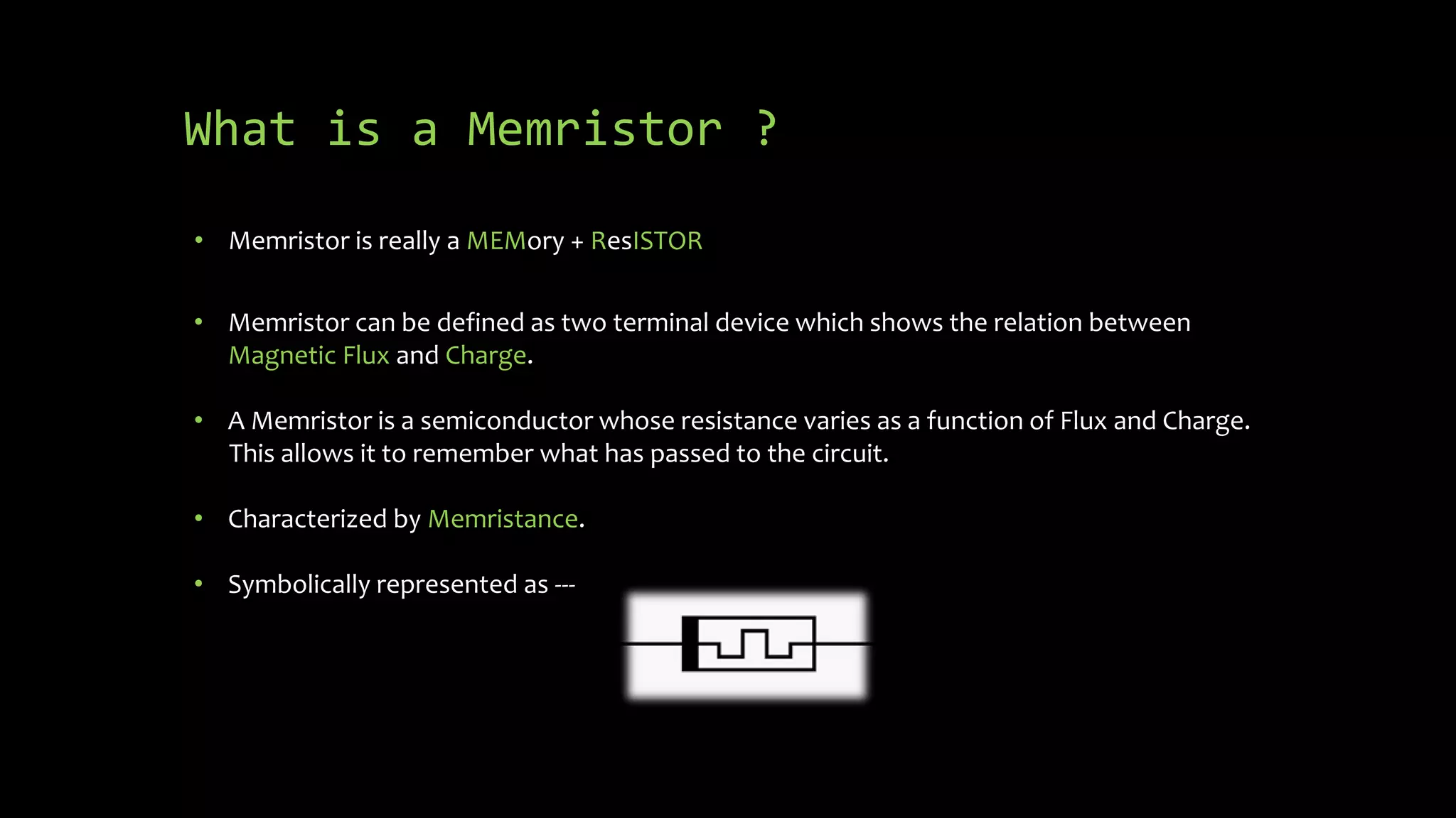What is a Memristor ?
• Memristor is really a MEMory + ResISTOR
• Memristor can be defined as two terminal device which shows the relation between
Magnetic Flux and Charge.
• A Memristor is a semiconductor whose resistance varies as a function of Flux and Charge.
This allows it to remember what has passed to the circuit.
• Characterized by Memristance.
• Symbolically represented as ---
 