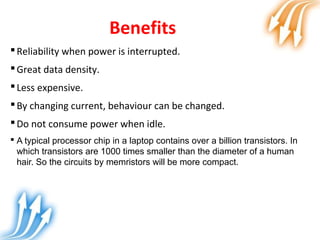 Benefits
Reliability when power is interrupted.
Great data density.
Less expensive.
By changing current, behaviour can be changed.
Do not consume power when idle.
 A typical processor chip in a laptop contains over a billion transistors. In
which transistors are 1000 times smaller than the diameter of a human
hair. So the circuits by memristors will be more compact.
pediain.com
 