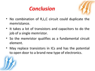 Conclusion
• No combination of R,L,C circuit could duplicate the
memristance.
• It takes a lot of transistors and capacitors to do the
job of a single memristor.
• So the memristor qualifies as a fundamental circuit
element.
• May replace transistors in ICs and has the potential
to open door to a brand new type of electronics.
 
