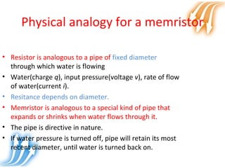 Physical analogy for a memristor
• Resistor is analogous to a pipe of fixed diameter
through which water is flowing
• Water(charge q), input pressure(voltage v), rate of flow
of water(current i).
• Resitance depends on diameter.
• Memristor is analogous to a special kind of pipe that
expands or shrinks when water flows through it.
• The pipe is directive in nature.
• If water pressure is turned off, pipe will retain its most
recent diameter, until water is turned back on.
 