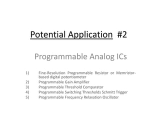Potential Application #2
Programmable Analog ICs
1) Fine-Resolution Programmable Resistor or Memristor-
based digital potentiometer
2) Programmable Gain Amplifier
3) Programmable Threshold Comparator
4) Programmable Switching Thresholds Schmitt Trigger
5) Programmable Frequency Relaxation Oscillator
 