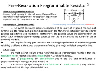 Fine-Resolution Programmable Resistor 2
Pulse-coded programmable resistor using a memristor.
Need of a Programmable Resistor:
In many high-frequency circuits such as amplifiers and filters,
resistors need to be programmed for adaptation to particular
applications or for compensation for PVT variations.
Problems with Conventional Ones:
 In the switch-controlled resistors composed of an array of weighted resistors and
switches used to realize such programmable resistor; the MOS switches typically introduce large
parasitic capacitances and resistances. Furthermore, the parasitic values are dependent on the
switch state. The state-dependent large parasitics limit the resolution and the number of bits of
switching resistors.
 The usage of floating gate structures for realizing programmable resistor has long term
reliability problems as the stored charge on the floating gate may slowly leak away with time.
Advantages:
• The most distinct feature of this memristor-based programmable resistor is that the
resolution step of resistance can be adjusted with VPT, duty ratio, and ωPT.
• Ease of programming and controllability due to the fact that memristance is
programmed by patterning the pulse waveform.
• The resistance programming with fine resolution and small parasitics is very useful in
many midband and RF-range differential circuits.
 