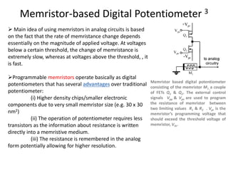 Memristor-based Digital Potentiometer 3
 Main idea of using memristors in analog circuits is based
on the fact that the rate of memristance change depends
essentially on the magnitude of applied voltage. At voltages
below a certain threshold, the change of memristance is
extremely slow, whereas at voltages above the threshold, , it
is fast.
Programmable memristors operate basically as digital
potentiometers that has several advantages over traditional
potentiometer:
(i) Higher density chips/smaller electronic
components due to very small memristor size (e.g. 30 x 30
nm2)
(ii) The operation of potentiometer requires less
transistors as the information about resistance is written
directly into a memristive medium.
(iii) The resistance is remembered in the analog
form potentially allowing for higher resolution.
Memristor based digital potentiometer
consisting of the memristor M1 ,a couple
of FETs Q1 & Q2. The external control
signals Vpp & Vpn are used to program
the resistance of memristor between
two limiting values R1 & R2 . Vpr is the
memristor’s programming voltage that
should exceed the threshold voltage of
memristor, Vth.
 
