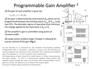 Programmable Gain Amplifier 3
(a) The Op-Amp A1 is connected in the standard non-inverting amplifier
configuration with a memristor replacing a resistor. Two FETs (Q1/Q2) are
used to program the resistance of the memristor thus selecting the amplifier
gain. The capacitor C1 = 0.1 uF is used for noise suppression.
(b) Programming of gain using 10-ms width pulses. In these measurements,
the input voltage Vin =0.2 V is permanently supplied while positive and
negative pulses change the state of memristor and correspondingly circuit’s
gain. As a result, we observe a set of steps in the output signal.
(c) Coarser control of gain using 20 ms width pulses.
 The gain of such amplifier is given by:
 The gain is determined by memristance RM which can be
programmed between two limiting values Rmin & Rmax using
two FETs. The desirable regime of operation that minimizes
the voltage applied to the memristor is RM << R1
 The amplifier’s gain is controlled using pulses of
constant width.
 Longer pulses produce larger changes in allowing for
coarser control of the gain (Fig c).
 