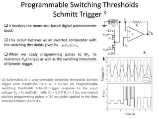 Programmable Switching Thresholds
Schmitt Trigger 3
(a) Schematics of a programmable switching thresholds Schmitt
trigger with memristor. Here, R1 = 10 kΩ. (b) Programmable
switching thresholds Schmitt trigger response to the input
voltage Vin = Vo sin(2πft) with Vo = 1.3 V & f = 1 Hz, and several
positive programming pulses of 10 ms width applied in the time
interval between 2 and 4 s.
 It involves the memristor-based digital potentiometer
block
 This circuit behaves as an inverted comparator with
the switching thresholds given by
 When we apply programming pulses to M1, its
resistance RMchanges as well as the switching thresholds
of Schmitt trigger.
 