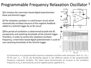 Programmable Frequency Relaxation Oscillator 3
(a) Schematics of a programmable frequency relaxation oscillator with memristor. Here, R1 = R2 =
10 kΩ and C1 = 10 µF. (b) Oscillating signals in the different points of the programmable
frequency relaxation oscillator. The lower panel demonstrates an increase in the oscillation
frequency as RM is decreased by several negative pulses applied to V+ .
 It involves the memristor-based digital potentiometer
block and Schmitt trigger.
 The relaxation oscillator is a well-known circuit which
automatically oscillates because of the negative feedback
added to a Schmitt trigger by an RC circuit.
The period of oscillations is determined by both the RC
components and switching thresholds of the Schmitt trigger.
Therefore, in order to control the relaxation oscillator
frequency, a memristor-based digital potentiometer is used to
vary switching thresholds of the Schmitt trigger.
 