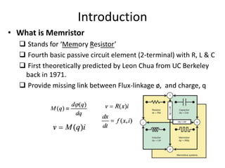 Introduction
• What is Memristor
 Stands for ‘Memory Resistor’
 Fourth basic passive circuit element (2-terminal) with R, L & C
 First theoretically predicted by Leon Chua from UC Berkeley
back in 1971.
 Provide missing link between Flux-linkage ø, and charge, q
 
