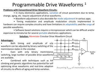 Programmable Drive Waveforms 1
Assuming RLOW of memristors << RF, R
Problems with Conventional Drive Waveform Circuits:
• In many electronics applications, variation of circuit parameters due to temp.
change, aging, etc. require adjustment of drive waveforms.
• Waveform adjustment is also desirable for mode adjustment in various apps.
• Timing modulation and amplitude modulation circuits implemented in
hardware can require complex circuitry and have limitations in adaptability and the range of
possible waveforms.
• Software based solutions require a microprocessor which can be difficult and/or
expensive to miniaturize for several portable electronics applications.
Solution: Memristor Crossbar Drive Waveform Circuit
Advantages:
• Both timing and amplitude of o/p
waveform can be adjusted by binary switching of the
memristance states in the crossbar.
• Even with only binary memristance
switching, large number of possible drive waveforms
are available.
• Combined with techniques such as hill
climbing and genetic algorithms has potential for self
optimizing drive waveforms and real‐time adaption
of circuitry to effects of aging and temp variation.
 