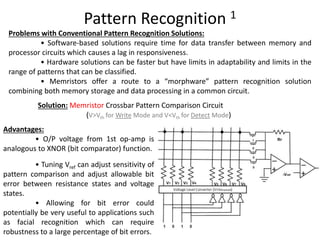 Pattern Recognition 1
Advantages:
• O/P voltage from 1st op‐amp is
analogous to XNOR (bit comparator) function.
• Tuning Vref can adjust sensitivity of
pattern comparison and adjust allowable bit
error between resistance states and voltage
states.
• Allowing for bit error could
potentially be very useful to applications such
as facial recognition which can require
robustness to a large percentage of bit errors.
Problems with Conventional Pattern Recognition Solutions:
• Software‐based solutions require time for data transfer between memory and
processor circuits which causes a lag in responsiveness.
• Hardware solutions can be faster but have limits in adaptability and limits in the
range of patterns that can be classified.
• Memristors offer a route to a “morphware” pattern recognition solution
combining both memory storage and data processing in a common circuit.
Solution: Memristor Crossbar Pattern Comparison Circuit
(V>Vth for Write Mode and V<Vth for Detect Mode)
 