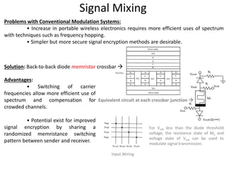 Signal Mixing
Problems with Conventional Modulation Systems:
• Increase in portable wireless electronics requires more efficient uses of spectrum
with techniques such as frequency hopping.
• Simpler but more secure signal encryption methods are desirable.
Solution: Back‐to‐back diode memristor crossbar 
Equivalent circuit at each crossbar junction 
For VinB less than the diode threshold
voltage, the resistance state of Mij and
voltage state of VinA can be used to
modulate signal transmission.
Advantages:
• Switching of carrier
frequencies allow more efficient use of
spectrum and compensation for
crowded channels.
• Potential exist for improved
signal encryption by sharing a
randomized memristance switching
pattern between sender and receiver.
Input Wiring
 