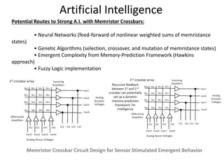 Artificial Intelligence
Potential Routes to Strong A.I. with Memristor Crossbars:
• Neural Networks (feed-forward of nonlinear weighted sums of memristance
states)
• Genetic Algorithms (selection, crossover, and mutation of memristance states)
• Emergent Complexity from Memory‐Prediction Framework (Hawkins
approach)
• Fuzzy Logic implementation
Memristor Crossbar Circuit Design for Sensor Stimulated Emergent Behavior
 