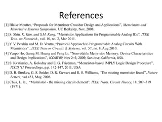 References
[1] Blaise Mouttet, “Proposals for Memristor Crossbar Design and Applications”, Memristors and
Memristive Systems Symposium, UC Berkeley, Nov, 2008.
[2] S. Shin, K. Kim, and S.M. Kang, “Memristor Applications for Programmable Analog ICs”, IEEE
Tran. on Nanotech., vol. 10, no. 2, Mar 2011.
[3] Y. V. Pershin and M. D. Ventra, “Practical Approach to Programmable Analog Circuits With
Memristors” , IEEE Tran on Circuits & Systems, vol. 57, no. 8, Aug 2010.
[4] Yenpo Ho, Garng M. Huang and Peng Li, “Nonvolatile Memristor Memory: Device Characteristics
and Design Implications”, ICCAD’09, Nov 2–5, 2009, San Jose, California, USA.
[5] S. Kvatinsky, A. Kolodny and E. G. Friedman, “Memristor-based IMPLY Logic Design Procedure”,
ICCD '11 Proceedings, p.p. 142-147, 2011, USA
[6] D. B. Strukov, G. S. Snider, D. R. Stewart and R. S. Williams, “The missing memristor found”, Nature
Letters, vol 453, May, 2008.
[7] Chua, L. O., “Memristor - the missing circuit element”, IEEE Trans. Circuit Theory, 18, 507–519
(1971).
 
