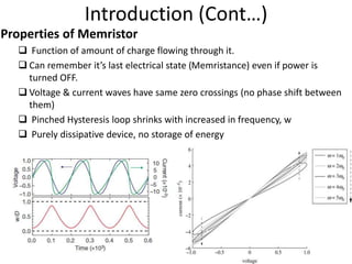 Introduction (Cont…)
Properties of Memristor
 Function of amount of charge flowing through it.
 Can remember it’s last electrical state (Memristance) even if power is
turned OFF.
 Voltage & current waves have same zero crossings (no phase shift between
them)
 Pinched Hysteresis loop shrinks with increased in frequency, w
 Purely dissipative device, no storage of energy
 