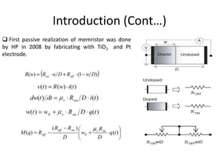 Introduction (Cont…)
 First passive realization of memristor was done
by HP in 2008 by fabricating with TiO2 and Pt
electrode.
 