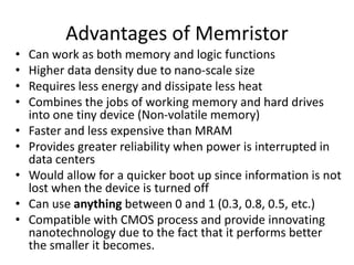 Advantages of Memristor
• Can work as both memory and logic functions
• Higher data density due to nano-scale size
• Requires less energy and dissipate less heat
• Combines the jobs of working memory and hard drives
into one tiny device (Non-volatile memory)
• Faster and less expensive than MRAM
• Provides greater reliability when power is interrupted in
data centers
• Would allow for a quicker boot up since information is not
lost when the device is turned off
• Can use anything between 0 and 1 (0.3, 0.8, 0.5, etc.)
• Compatible with CMOS process and provide innovating
nanotechnology due to the fact that it performs better
the smaller it becomes.
 