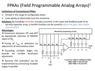 FPAAs (Field Programmable Analog Arrays)1
Limitations of Conventional FPAAs:
 limited in the range of configurable states
 Lacks ability to electrically tune the resistance
Solutions: By including memristor crossbar junctions in the input and feedback path of an
op‐amp capacitor array, a transfer function can be tuned to adjust the gain, pole and/or
zero of a filter.
Advantages:
 Conversion between LPF and HPF
by appropriate selection of ON/OFF
states of Mij.
 Tuning of f‐3dB or pole/zero by
adjustment of memristance state.
 Cascading multiple stages can
provide for tunable band-pass
adjustment
 Dynamic PID controllers can be
implemented by connecting multiple
stages in parallel.
 