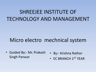 SHREEJEE INSTITUTE OF
TECHNOLOGY AND MANAGEMENT
Micro electro mechnical system
• Guided By:- Mr. Prakash
Singh Panwar
• By:- Krishna Rathor
• EC BRANCH 1ST YEAR
 