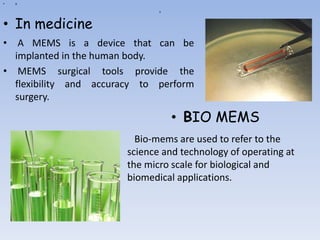 a
• a
• A MEMS is a device that can be
implanted in the human body.
• MEMS surgical tools provide the
flexibility and accuracy to perform
surgery.
• In medicine
• BIO MEMS
• Bio-mems are used to refer to the
science and technology of operating at
the micro scale for biological and
biomedical applications.
 