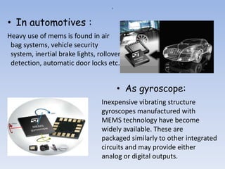 a
• In automotives :
• As gyroscope:
Heavy use of mems is found in air
bag systems, vehicle security
system, inertial brake lights, rollover
detection, automatic door locks etc.
Inexpensive vibrating structure
gyroscopes manufactured with
MEMS technology have become
widely available. These are
packaged similarly to other integrated
circuits and may provide either
analog or digital outputs.
 