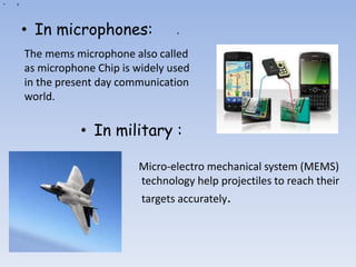 a
• a
• In microphones:
Micro-electro mechanical system (MEMS)
technology help projectiles to reach their
targets accurately.
• In military :
The mems microphone also called
as microphone Chip is widely used
in the present day communication
world.
 