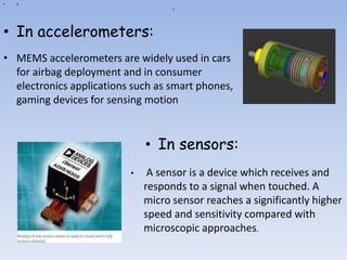 a
• a
• In accelerometers:
• MEMS accelerometers are widely used in cars
for airbag deployment and in consumer
electronics applications such as smart phones,
gaming devices for sensing motion
• In sensors:
• A sensor is a device which receives and
responds to a signal when touched. A
micro sensor reaches a significantly higher
speed and sensitivity compared with
microscopic approaches.
 
