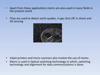 a
• Apart from these applications mems are also used in many fields in
the present world
• They are used to detect earth quakes, in gas shut off, in shock and
tilt sensing
• Inkjet printers and micro scanners also involve the use of mems.
• Mems is used in Optical switching technology in which, switching
technology and alignment for data communications is done.
 