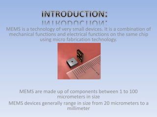 MEMS is a technology of very small devices. It is a combination of
mechanical functions and electrical functions on the same chip
using micro fabrication technology.
MEMS are made up of components between 1 to 100
micrometers in size
MEMS devices generally range in size from 20 micrometers to a
millimeter
 