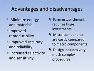 a
• a
Advantages and disadvantages
 Minimize energy
and materials.
Improved
reproducibility.
 Improved accuracy
and reliability.
 Increased selectivity
and sensitivity.
 Farm establishment
requires huge
investments.
 Micro-components
are costly compared
to macro components.
 Design includes very
much complex
procedures
 