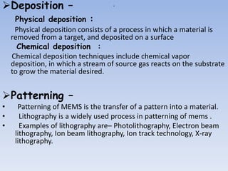 a
Deposition –
Physical deposition :
Physical deposition consists of a process in which a material is
removed from a target, and deposited on a surface
Chemical deposition :
Chemical deposition techniques include chemical vapor
deposition, in which a stream of source gas reacts on the substrate
to grow the material desired.
Patterning –
• Patterning of MEMS is the transfer of a pattern into a material.
• Lithography is a widely used process in patterning of mems .
• Examples of lithography are– Photolithography, Electron beam
lithography, Ion beam lithography, Ion track technology, X-ray
lithography.
 