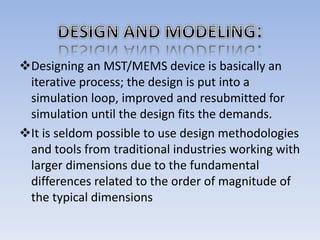 Designing an MST/MEMS device is basically an
iterative process; the design is put into a
simulation loop, improved and resubmitted for
simulation until the design fits the demands.
It is seldom possible to use design methodologies
and tools from traditional industries working with
larger dimensions due to the fundamental
differences related to the order of magnitude of
the typical dimensions
 