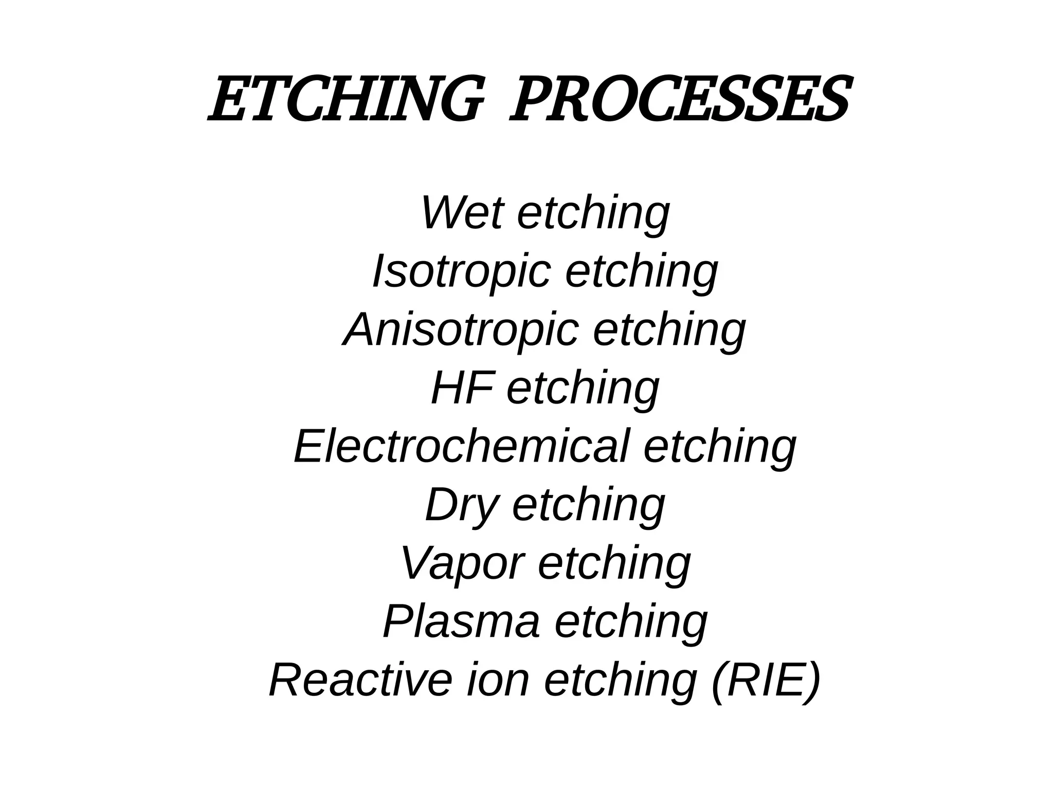 ETCHING PROCESSES
Wet etching
Isotropic etching
Anisotropic etching
HF etching
Electrochemical etching
Dry etching
Vapor etching
Plasma etching
Reactive ion etching (RIE)
 