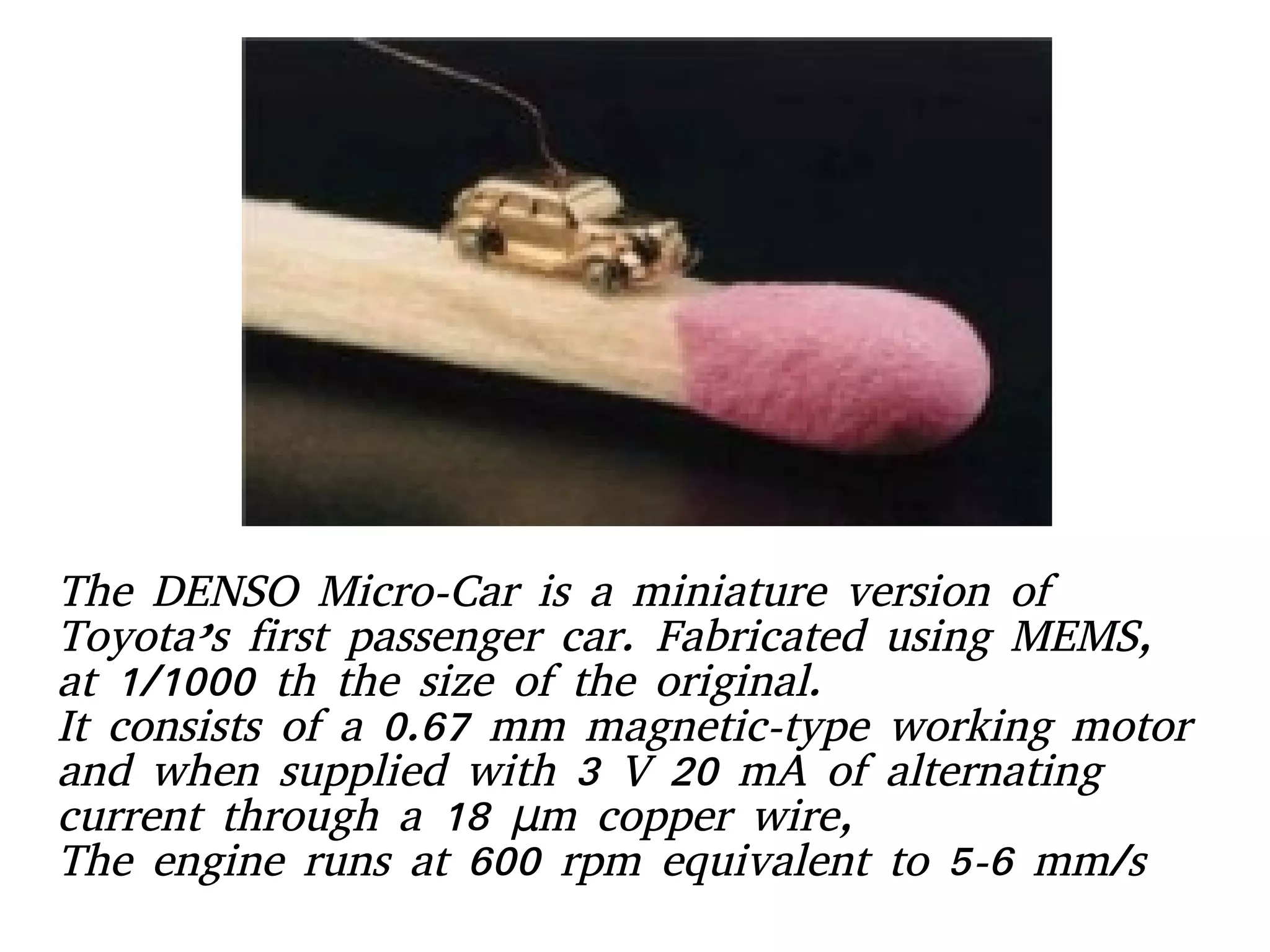 The DENSO Micro-Car is a miniature version of
Toyota’s first passenger car. Fabricated using MEMS,
at 1/1000 th the size of the original.
It consists of a 0.67 mm magnetic-type working motor
and when supplied with 3 V 20 mA of alternating
current through a 18 m copper wire,μ
The engine runs at 600 rpm equivalent to 5-6 mm/s
 