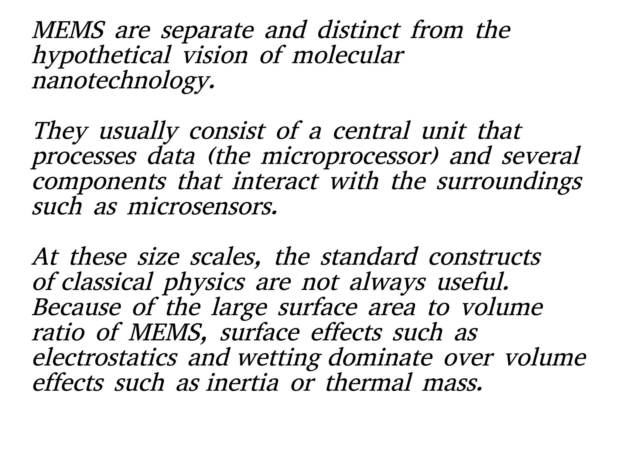 MEMS are separate and distinct from the
hypothetical vision of molecular
nanotechnology.  
They usually consist of a central unit that
processes data (the microprocessor) and several
components that interact with the surroundings
such as microsensors.
At these size scales, the standard constructs
of classical physics are not always useful.
Because of the large surface area to volume
ratio of MEMS, surface effects such as
electrostatics and wetting dominate over volume
effects such as inertia or thermal mass.
 