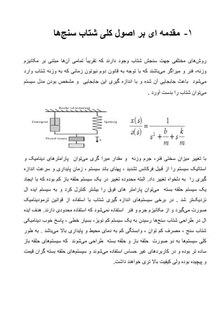 1-‫شتاب‬ ‫کلی‬ ‫اصول‬ ‫بر‬ ‫ای‬ ‫مقدمه‬‫سنج‬‫ها‬
‫روش‬‫های‬‫مختلفی‬‫و‬ ‫شتاب‬ ‫سنجش‬ ‫جهت‬‫که‬ ‫دارند‬ ‫جود‬‫تقریبا‬‫تمامی‬‫آن‬‫ها‬‫مبتنی‬‫بر‬‫مکانیزم‬
‫وزنه‬،‫فنر‬‫و‬‫میراگر‬‫می‬‫باشند‬‫که‬‫به‬ ‫توجه‬ ‫با‬‫نیوتون‬ ‫دوم‬ ‫قانون‬‫به‬ ‫که‬ ‫زمانی‬‫وارد‬ ‫شتاب‬ ‫وزنه‬
‫می‬‫شود‬‫شده‬ ‫آن‬ ‫جابجایی‬ ‫باعث‬‫گیری‬ ‫اندازه‬ ‫با‬ ‫و‬‫جابجایی‬ ‫این‬‫سیستم‬ ‫مدل‬ ‫بودن‬ ‫مشخص‬ ‫و‬
‫می‬‫توان‬‫بدست‬ ‫را‬ ‫شتاب‬‫آورد‬.
‫فنر‬ ‫سختی‬ ‫میزان‬ ‫تغییر‬ ‫با‬،‫گری‬ ‫میرا‬ ‫مقدار‬ ‫و‬ ‫وزنه‬ ‫جرم‬‫می‬‫توان‬‫و‬ ‫دینامیک‬ ‫پارامترهای‬
‫تشدید‬ ‫فرکانس‬ ‫قبیل‬ ‫از‬ ‫را‬ ‫سیستم‬ ‫استاتیک‬،‫سیستم‬ ‫باند‬ ‫پهنای‬،‫پایداری‬ ‫زمان‬‫اندازه‬ ‫سرعت‬ ‫و‬
‫را‬ ‫گیری‬‫دلخواه‬ ‫به‬.‫داد‬ ‫تغییر‬‫سیستم‬ ‫یک‬ ‫در‬ ‫تغییر‬ ‫محدوده‬ ‫البته‬‫حلقه‬‫ایجاد‬ ‫با‬ ‫که‬ ‫بوده‬ ‫کم‬ ‫باز‬
‫بسته‬ ‫حلقه‬ ‫سیستم‬ ‫یک‬‫می‬‫توان‬‫را‬ ‫فوق‬ ‫های‬ ‫پارامتر‬‫ای‬ ‫سیستم‬ ‫به‬ ‫و‬ ‫کرد‬ ‫کنترل‬ ‫بیشتر‬‫د‬‫ه‬‫ال‬
‫نزدیک‬‫تر‬. ‫شد‬‫در‬‫برخی‬‫سیستم‬‫های‬‫اندازه‬‫از‬ ‫استفاده‬ ‫با‬ ‫شتاب‬ ‫گیری‬‫قوانین‬‫ترمودینامیک‬
‫صورت‬‫می‬‫گیرد‬‫جرم‬ ‫مکانیزم‬ ‫از‬ ‫و‬‫و‬‫فنر‬‫استفاده‬‫نمی‬‫شود‬.‫دارند‬ ‫محدودی‬ ‫استفاده‬ ‫که‬‫ایده‬ ‫هدف‬
‫شتاب‬ ‫طراحی‬ ‫در‬ ‫ال‬‫سنج‬‫ها‬‫دینامیکی‬ ‫خوب‬ ‫پاسخ‬ ، ‫خطی‬ ‫بسیار‬ ،‫نویز‬ ‫کم‬ ‫سیستم‬ ‫یک‬ ‫به‬ ‫رسیدن‬
‫باال‬ ‫پایداری‬ ‫و‬ ‫محیط‬ ‫دمای‬ ‫به‬ ‫کم‬ ‫وابستگی‬ ، ‫توان‬ ‫کم‬ ‫مصرف‬ ، ‫سنج‬ ‫شتاب‬‫می‬‫باشد‬.‫به‬‫طور‬
‫کلی‬‫سیستم‬‫ها‬‫طراحی‬ ‫بسته‬ ‫حلقه‬ ‫و‬ ‫باز‬ ‫حلقه‬ ‫صورت‬ ‫دو‬ ‫به‬‫می‬‫شوند‬‫که‬‫سیستم‬‫های‬‫باز‬ ‫حلقه‬
‫سا‬‫استفاده‬ ‫حساس‬ ‫غیر‬ ‫کاربردهای‬ ‫در‬ ‫و‬ ‫بوده‬ ‫تر‬ ‫ده‬‫می‬‫شوند‬‫و‬‫سیستم‬‫های‬‫قیمت‬ ‫گران‬ ‫بسته‬ ‫حلقه‬
‫و‬‫پیچیده‬.‫داشت‬ ‫خواهند‬ ‫تری‬ ‫باال‬ ‫کیفیت‬ ‫ولی‬ ‫بوده‬
 