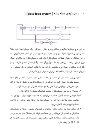 1-2:‫سیستم‬‫های‬( ‫بسته‬ ‫حلقه‬close loop system: )
‫نوع‬ ‫این‬ ‫در‬‫سیستم‬‫ها‬‫جرم‬ ‫مکانیزم‬ ‫بر‬ ‫عالوه‬،‫فنر‬‫و‬‫میر‬‫اگر‬‫ا‬ ‫سیستم‬ ‫یک‬‫ع‬‫نیرو‬ ‫مال‬‫مثال‬
‫نیروی‬ ‫اعمال‬‫الکترواستاتیک‬‫گیری‬ ‫اندازه‬ ‫شتاب‬ ‫اثر‬ ‫در‬ ‫وزنه‬ ‫حرکت‬ . ‫دارد‬ ‫وجود‬ ‫نیز‬‫شده‬
‫و‬‫شده‬ ‫داده‬ ‫کنترل‬ ‫سیستم‬ ‫به‬ ‫خطا‬ ‫عنوان‬ ‫به‬ ‫سیگنال‬ ‫این‬،‫اعمال‬ ‫مکانیزم‬ ‫به‬ ‫کنترل‬ ‫سیستم‬
‫فرمان‬ ‫نیرو‬‫می‬‫دهد‬‫سیستم‬ ‫طرف‬ ‫از‬ ‫شده‬ ‫اعمال‬ ‫سیگنال‬ ‫داند‬ ‫برگر‬ ‫اول‬ ‫حالت‬ ‫به‬ ‫را‬ ‫وزنه‬ ‫تا‬
‫از‬ . ‫سیستم‬ ‫کل‬ ‫به‬ ‫اعمالی‬ ‫شتاب‬ ‫با‬ ‫بود‬ ‫خواهد‬ ‫متناسب‬ ‫نیرو‬ ‫اعمال‬ ‫مکانیزم‬ ‫به‬ ‫کنترل‬
‫بسته‬ ‫حلقه‬ ‫سیستم‬ ‫از‬ ‫استفاده‬ ‫مزایای‬‫می‬‫توان‬. ‫کرد‬ ‫اشاره‬ ‫زیر‬ ‫موارد‬ ‫به‬
1-‫نو‬‫که‬ ‫وزنه‬ ‫سان‬‫در‬‫اثر‬‫شده‬ ‫منحرف‬ ‫خود‬ ‫سکون‬ ‫حالت‬ ‫از‬ ‫شتاب‬‫در‬‫مقایسه‬‫با‬
‫اثرات‬ ‫نوسان‬ ‫کاهش‬ ‫به‬ ‫توجه‬ ‫با‬ ‫حالت‬ ‫این‬ ‫در‬ ‫شد‬ ‫خواهد‬ ‫کمتر‬ ‫بسیار‬ ‫باز‬ ‫حلقه‬ ‫سیستم‬
‫سیستم‬ ‫و‬ ‫یافته‬ ‫کاهش‬ ‫نیز‬ ‫سیلیکونی‬ ‫فنر‬ ‫خطی‬ ‫غیر‬‫خطی‬‫تر‬. ‫کرد‬ ‫خواهد‬ ‫کار‬
2-‫می‬‫توان‬‫را‬ ‫سیستم‬ ‫دینامیک‬ ‫مناسب‬ ‫کنترل‬ ‫سیستم‬ ‫طراحی‬ ‫با‬. ‫داد‬ ‫افزایش‬
3-‫مناسب‬ ‫کنترل‬ ‫سیستم‬ ‫طراحی‬ ‫با‬‫می‬‫توانیم‬‫پهنای‬ ‫با‬ ‫نیاز‬ ‫مورد‬ ‫حساسیت‬ ‫به‬‫باند‬
‫این‬ ‫کرد‬ ‫پیدا‬ ‫دست‬ ‫مناسب‬‫امر‬‫در‬‫سیستم‬‫امکان‬ ‫باز‬ ‫حلقه‬‫پذیر‬‫نبوده‬‫با‬ ‫و‬‫افزایش‬
‫کاهش‬ ‫باند‬ ‫پهنای‬ ‫حساسیت‬‫می‬‫یابد‬.
4-‫تمامی‬ ‫باز‬ ‫حلقه‬ ‫حالت‬ ‫در‬‫رفتار‬‫مشخص‬ ‫به‬ ‫وابسته‬ ‫سنسور‬ ‫دینامیک‬ ‫و‬ ‫استاتیک‬‫ات‬
‫آن‬ ‫ابعادی‬ ‫و‬ ‫مکانیکی‬‫می‬‫باشد‬‫این‬ ‫و‬‫مسئله‬‫ساز‬ ‫مشکل‬ ‫انبوه‬ ‫تولید‬ ‫در‬‫بود‬ ‫خواهد‬‫و‬
‫با‬‫روش‬‫های‬‫سنسورهای‬ ‫در‬ ‫مشخصات‬ ‫تغییر‬ ‫امکان‬ ‫فعلی‬ ‫استاندارد‬ ‫ساخت‬‫هم‬ ‫با‬
‫تا‬22‫دارد‬ ‫وجود‬ ‫نیز‬ %.
 