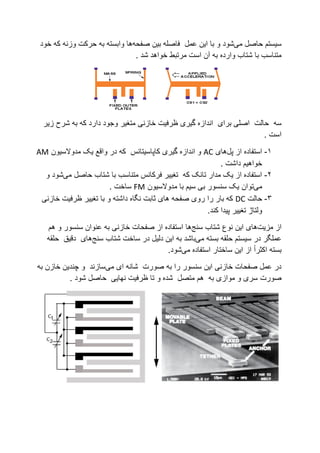 ‫سیستم‬‫حاصل‬‫می‬‫شود‬‫عمل‬ ‫این‬ ‫با‬ ‫و‬‫بین‬ ‫فاصله‬‫صفحه‬‫ها‬‫که‬ ‫وزنه‬ ‫حرکت‬ ‫به‬ ‫وابسته‬‫خود‬
‫شتاب‬ ‫با‬ ‫متناسب‬‫به‬ ‫وارده‬‫است‬ ‫آن‬‫مرتبط‬‫شد‬ ‫خواهد‬.
‫سه‬‫اندا‬ ‫برای‬ ‫اصلی‬ ‫حالت‬‫ظرفیت‬ ‫گیری‬ ‫زه‬‫خازنی‬‫دارد‬ ‫وجود‬ ‫متغیر‬‫که‬‫به‬‫شرح‬‫زیر‬
. ‫است‬
1-‫از‬ ‫استفاده‬‫پل‬‫های‬AC‫کاپاسیتانس‬ ‫گیری‬ ‫اندازه‬ ‫و‬‫مدوالسیون‬ ‫یک‬ ‫واقع‬ ‫در‬ ‫که‬AM
. ‫داشت‬ ‫خواهیم‬
2-‫شتا‬ ‫با‬ ‫متناسب‬ ‫فرکانس‬ ‫تغییر‬ ‫که‬ ‫تانک‬ ‫مدار‬ ‫یک‬ ‫از‬ ‫استفاده‬‫حاصل‬ ‫ب‬‫می‬‫شود‬‫و‬
‫می‬‫توان‬‫مدوالسیون‬ ‫با‬ ‫سیم‬ ‫بی‬ ‫سنسور‬ ‫یک‬FM. ‫ساخت‬
3-‫حالت‬DC‫خازنی‬ ‫ظرفیت‬ ‫تغییر‬ ‫با‬ ‫و‬ ‫داشته‬ ‫نگاه‬ ‫ثابت‬ ‫های‬ ‫صفحه‬ ‫روی‬ ‫را‬ ‫بار‬ ‫که‬
.‫کند‬ ‫پیدا‬ ‫تغییر‬ ‫ولتاژ‬
‫از‬‫مزیت‬‫های‬‫شتاب‬ ‫نوع‬ ‫این‬‫سنج‬‫ها‬‫هم‬ ‫و‬ ‫سنسور‬ ‫عنوان‬ ‫به‬ ‫خازنی‬ ‫صفحات‬ ‫از‬ ‫استفاده‬
‫بسته‬ ‫حلقه‬ ‫سیستم‬ ‫در‬ ‫عملگر‬‫می‬‫ب‬‫اشد‬‫شتاب‬ ‫ساخت‬ ‫در‬ ‫دلیل‬ ‫این‬ ‫به‬‫سنج‬‫های‬‫حلقه‬ ‫دقیق‬
‫بسته‬‫اکثرا‬‫استفاده‬ ‫ساختار‬ ‫این‬ ‫از‬‫می‬‫شود‬.
‫را‬ ‫سنسور‬ ‫این‬ ‫خازنی‬ ‫صفحات‬ ‫عمل‬ ‫در‬‫به‬‫صورت‬‫ای‬ ‫شانه‬‫می‬‫سازند‬‫و‬‫چندین‬‫خازن‬‫به‬
‫صورت‬. ‫شود‬ ‫حاصل‬ ‫نهایی‬ ‫ظرفیت‬ ‫تا‬ ‫و‬ ‫شده‬ ‫متصل‬ ‫هم‬ ‫به‬ ‫موازی‬ ‫و‬ ‫سری‬
 