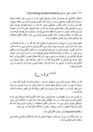 2-4:‫شتاب‬‫سنج‬( ‫تونلی‬Tunneling Accelerometers: )
‫مانند‬ ‫نیز‬ ‫سیستم‬ ‫این‬ ‫مکانیکی‬ ‫ساختار‬‫روش‬‫های‬‫استفاده‬ ‫فنر‬ ‫و‬ ‫جرم‬ ‫از‬ ‫و‬ ‫است‬ ‫قبلی‬‫می‬‫کند‬
‫استفاده‬ ‫زنی‬ ‫تونل‬ ‫جریان‬ ‫گیری‬ ‫اندازه‬ ‫روش‬ ‫از‬ ‫وزنه‬ ‫جابجایی‬ ‫گیری‬ ‫اندازه‬ ‫برای‬ ‫و‬‫می‬‫شود‬
‫تونل‬ ‫جریان‬ ‫تغییرات‬ ‫نسبت‬ ‫و‬ ‫بوده‬ ‫باال‬ ‫بسیار‬ ‫جابجایی‬ ‫گیری‬ ‫اندازه‬ ‫در‬ ‫روش‬ ‫این‬ ‫دقت‬
‫که‬ ‫بود‬ ‫خواهد‬ ‫نمایی‬ ‫رابطه‬ ‫یک‬ ‫جابجایی‬ ‫به‬ ‫زنی‬‫در‬‫ابعاد‬.‫دارد‬ ‫باال‬ ‫دقتی‬ ‫کوچک‬‫معموال‬
‫را‬ ‫سنج‬ ‫شتاب‬ ‫نوع‬ ‫این‬‫به‬‫صورت‬‫بسته‬ ‫حلقه‬‫می‬‫سازند‬‫بود‬ ‫خواهد‬ ‫فیدبک‬ ‫دارای‬ ‫سیستم‬ ‫و‬
‫مکانیزم‬ ‫بر‬ ‫عالوه‬ ‫پس‬‫ایجاد‬‫و‬‫اندازه‬‫یک‬ ‫زنی‬ ‫تونل‬ ‫جریان‬ ‫گیری‬‫عملگر‬‫الکترواستاتیک‬
. ‫وزنه‬ ‫موقعیت‬ ‫کنترل‬ ‫برای‬ ‫داشت‬ ‫خواهیم‬ ‫نیز‬
‫را‬ ‫زنی‬ ‫تونل‬ ‫مفهوم‬‫می‬‫توان‬‫کرد‬ ‫مطرح‬ ‫صورت‬ ‫این‬ ‫به‬‫در‬ ‫فاصله‬ ‫به‬ ‫رسانا‬ ‫دو‬ ‫اگر‬ ‫که‬
‫پدیده‬ ‫برسند‬ ‫هم‬ ‫متری‬ ‫نانو‬ ‫یک‬ ‫حدود‬‫تونل‬‫زنی‬‫الکترون‬‫های‬‫حدی‬ ‫به‬‫می‬‫رسد‬‫قادر‬ ‫ما‬ ‫که‬
.‫بود‬ ‫خواهیم‬ ‫پدیده‬ ‫این‬ ‫از‬ ‫ناشی‬ ‫جریان‬ ‫گیری‬ ‫اندازه‬ ‫به‬‫در‬‫ظاهر‬‫الکترون‬‫ها‬‫کافی‬ ‫انرژی‬
‫ندارند‬ ‫را‬ ‫است‬ ‫کوچک‬ ‫هوایی‬ ‫فاصله‬ ‫یک‬ ‫اینجا‬ ‫در‬ ‫که‬ ‫سد‬ ‫از‬ ‫عبور‬ ‫برای‬‫ولی‬‫بنا‬‫بر‬‫اصول‬
‫سد‬ ‫طرف‬ ‫آن‬ ‫در‬ ‫کوانتوم‬ ‫فیزیک‬‫نواحی‬‫احتمال‬ ‫که‬ ‫دارد‬ ‫وجود‬‫حضور‬‫الکترون‬‫ها‬‫آنجا‬ ‫در‬
‫قسمتی‬ ‫پس‬ ‫نیست‬ ‫صفر‬‫از‬‫الکترون‬‫ها‬‫حتما‬‫زنی‬ ‫تونل‬ ‫میزان‬ . ‫کرد‬ ‫خواهند‬ ‫عبور‬ ‫سد‬ ‫از‬
‫الکترون‬‫ها‬‫دارند‬ ‫هم‬ ‫با‬ ‫نمایی‬ ‫رابطه‬ ‫یک‬ ‫که‬ ‫است‬ ‫سد‬ ‫عرض‬ ‫به‬ ‫وابسته‬‫به‬‫صورت‬‫زیر‬
‫مطرح‬‫می‬‫شود‬.
‫که‬‫در‬‫رابطه‬‫جریان‬‫تونل‬‫زنی‬x‫بقیه‬ ‫و‬ ‫بوده‬ ‫سد‬ ‫پهنای‬‫پارامترها‬‫تقریبا‬‫و‬ ‫بوده‬ ‫ثابت‬
‫وابسته‬‫محیط‬ ‫شرایط‬ ‫و‬ ‫دما‬ ‫و‬ ‫جنس‬ ‫به‬‫هستند‬‫سد‬ ‫معرض‬ ‫وزنه‬ ‫به‬ ‫شتاب‬ ‫اعمال‬ ‫با‬ .‫تونل‬
‫تغییر‬ ‫نیز‬ ‫جریان‬ ‫میزان‬ ‫نتیجه‬ ‫در‬ ‫و‬ ‫کرده‬ ‫تغییر‬ ‫زنی‬‫می‬‫کند‬‫شتاب‬ ‫به‬ ‫وابسته‬ ‫تغییر‬ ‫این‬ ‫که‬
. ‫بود‬ ‫خواهد‬
‫در‬‫تئوری‬‫روش‬ ‫این‬‫دقیق‬‫ترین‬‫و‬‫حساس‬‫ترین‬‫اندازه‬ ‫روش‬‫شتاب‬ ‫گیری‬‫می‬‫باشد‬‫به‬ ‫بنا‬ ‫ولی‬
‫مشکال‬ ‫از‬ ‫یکی‬ ‫است‬ ‫مانده‬ ‫باقی‬ ‫تحقیقاتی‬ ‫حد‬ ‫در‬ ‫و‬ ‫نشده‬ ‫سازی‬ ‫تجاری‬ ‫دالیلی‬‫روش‬ ‫این‬ ‫ت‬
‫جریان‬ ‫وابستگی‬‫تونل‬‫مدان‬ ‫دما‬ ‫به‬ ‫زنی‬‫الکترواستاتیک‬‫برخورد‬ ‫و‬‫نوترون‬‫ها‬‫که‬ ‫است‬
‫دشوار‬ ‫را‬ ‫محیطی‬ ‫شرایط‬ ‫کنترل‬‫می‬‫کند‬‫نشد‬ ‫حل‬ ‫مشکالت‬ ‫از‬ ‫یکی‬ ‫و‬‫زمینه‬ ‫این‬ ‫در‬ ‫ه‬
(long-term drift. ‫است‬ ‫الکتریکی‬ ‫میدان‬ ‫در‬ )
‫شتاب‬ ‫این‬ ‫از‬ ‫نوع‬ ‫دو‬ ‫شکل‬ ‫ادامه‬ ‫در‬‫سنج‬‫ها‬‫کلیات‬ ‫که‬ ‫شده‬ ‫داده‬ ‫نمایش‬‫یکسانی‬‫ولی‬ ‫داشته‬
.‫دارند‬ ‫متفاوتی‬ ‫های‬ ‫ساختار‬
 