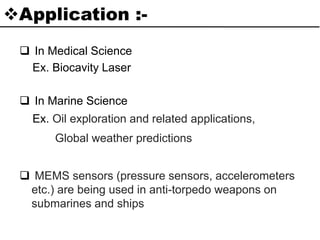 Application :-
 In Medical Science
Ex. Biocavity Laser
 In Marine Science
Ex. Oil exploration and related applications,
Global weather predictions
 MEMS sensors (pressure sensors, accelerometers
etc.) are being used in anti-torpedo weapons on
submarines and ships
 