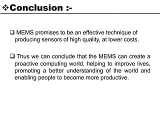 Conclusion :-
 MEMS promises to be an effective technique of
producing sensors of high quality, at lower costs.
 Thus we can conclude that the MEMS can create a
proactive computing world, helping to improve lives,
promoting a better understanding of the world and
enabling people to become more productive.
 
