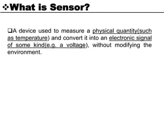 What is Sensor?
A device used to measure a physical quantity(such
as temperature) and convert it into an electronic signal
of some kind(e.g. a voltage), without modifying the
environment.
 