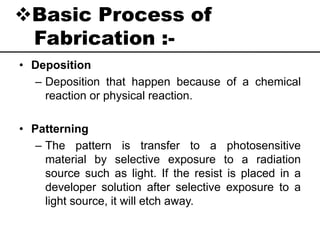 Basic Process of
Fabrication :-
• Deposition
– Deposition that happen because of a chemical
reaction or physical reaction.
• Patterning
– The pattern is transfer to a photosensitive
material by selective exposure to a radiation
source such as light. If the resist is placed in a
developer solution after selective exposure to a
light source, it will etch away.
 
