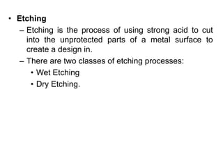• Etching
– Etching is the process of using strong acid to cut
into the unprotected parts of a metal surface to
create a design in.
– There are two classes of etching processes:
• Wet Etching
• Dry Etching.
 