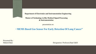 Department of Electronics and Instrumentation Engineering
Master of Technology in Bio-Medical Signal Processing
& Instrumentation
presentation on
“ MEMS Based Gas Sensor For Early Detection Of Lung Cancer”
Presented By-
Mahesh Bani Designation: Professor,Dept E&IE
 