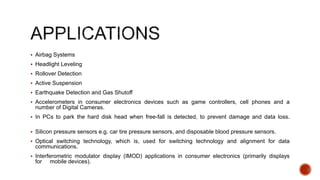  Airbag Systems
 Headlight Leveling
 Rollover Detection
 Active Suspension
 Earthquake Detection and Gas Shutoff
 Accelerometers in consumer electronics devices such as game controllers, cell phones and a
number of Digital Cameras.
 In PCs to park the hard disk head when free-fall is detected, to prevent damage and data loss.
 Silicon pressure sensors e.g. car tire pressure sensors, and disposable blood pressure sensors.
 Optical switching technology, which is, used for switching technology and alignment for data
communications.
 Interferometric modulator display (IMOD) applications in consumer electronics (primarily displays
for mobile devices).
 